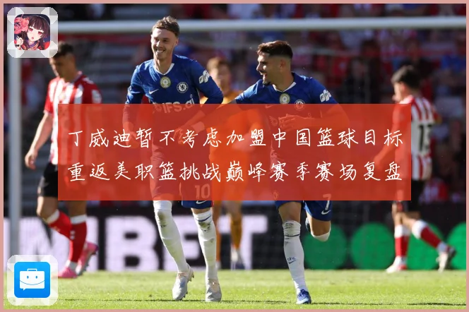 丁威迪暂不考虑加盟中国篮球目标重返美职篮挑战巅峰赛季赛场复盘：最新赛事动态与深度分析