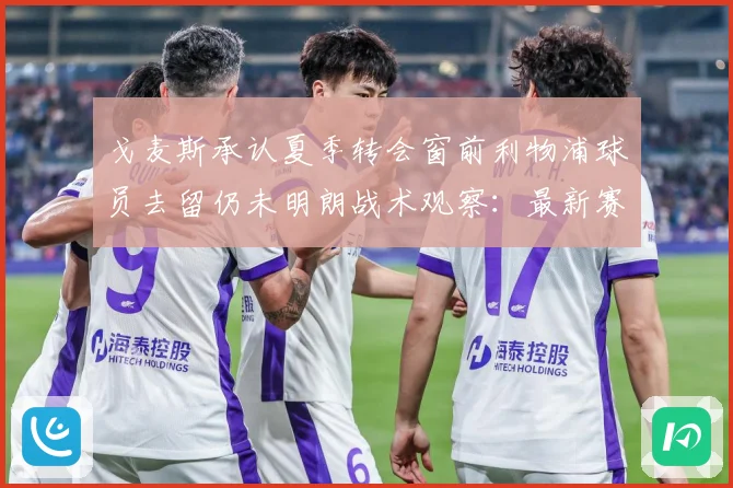 戈麦斯承认夏季转会窗前利物浦球员去留仍未明朗战术观察：最新赛事动态与深度分析