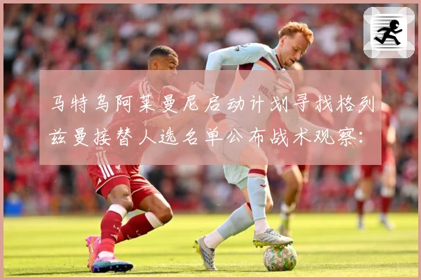 马特乌阿莱曼尼启动计划寻找格列兹曼接替人选名单公布战术观察：最新赛事动态与深度分析