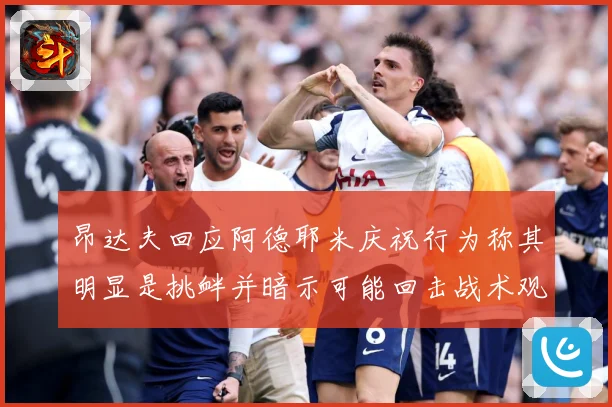 昂达夫回应阿德耶米庆祝行为称其明显是挑衅并暗示可能回击战术观察：最新赛事动态与深度分析