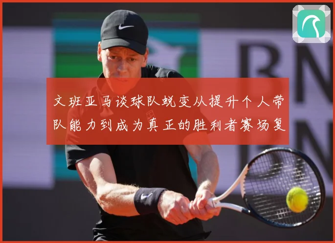文班亚马谈球队蜕变从提升个人带队能力到成为真正的胜利者赛场复盘：最新赛事动态与深度分析