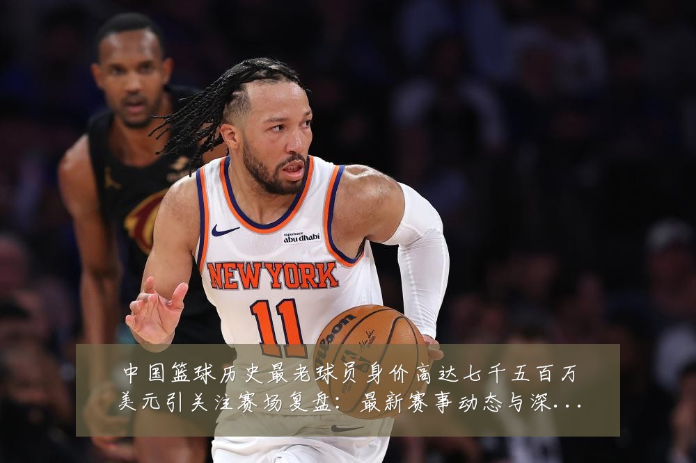 中国篮球历史最老球员身价高达七千五百万美元引关注赛场复盘:最新赛事动态与深度分析