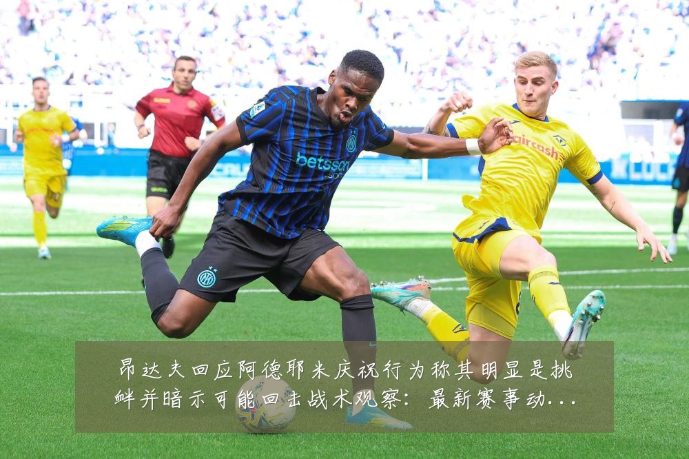 昂达夫回应阿德耶米庆祝行为称其明显是挑衅并暗示可能回击战术观察:最新赛事动态与深度分析
