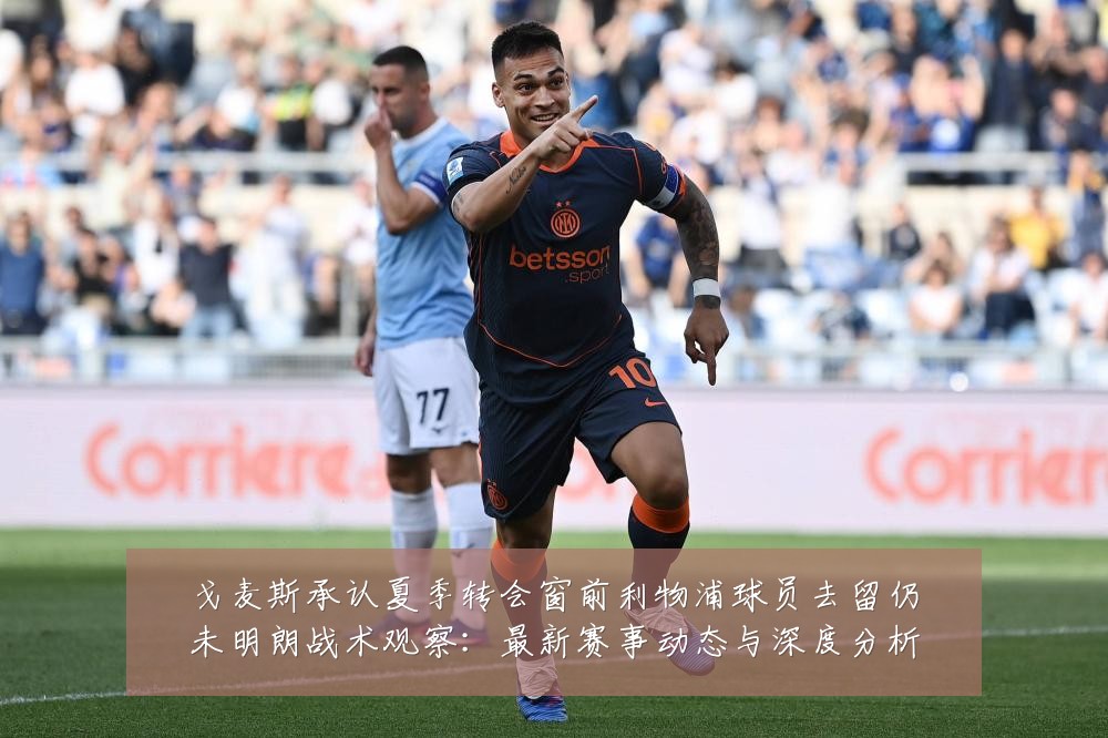 戈麦斯承认夏季转会窗前利物浦球员去留仍未明朗战术观察:最新赛事动态与深度分析
