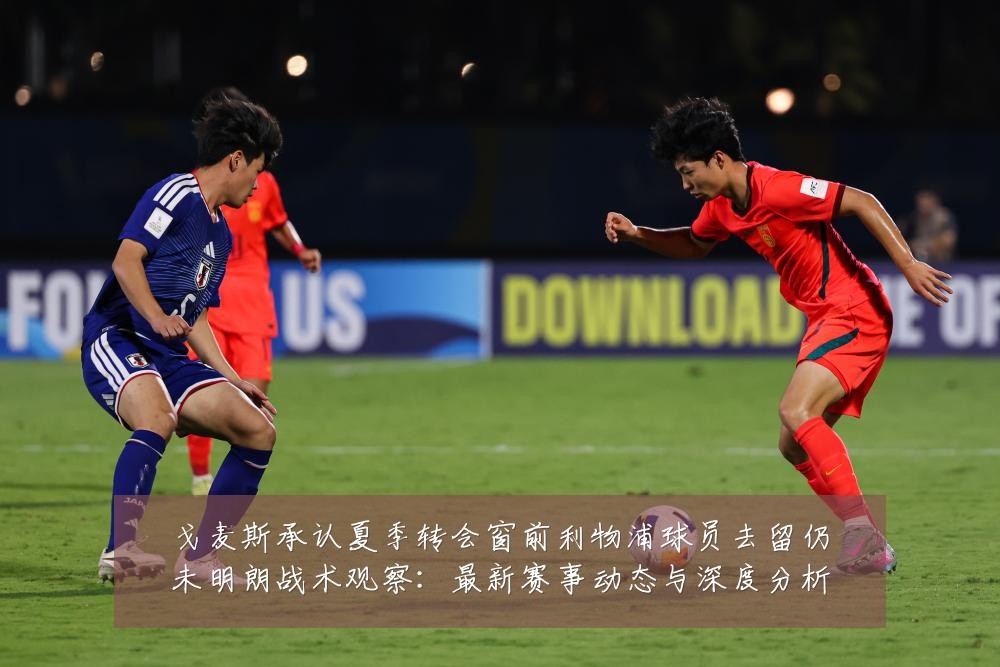 戈麦斯承认夏季转会窗前利物浦球员去留仍未明朗战术观察:最新赛事动态与深度分析